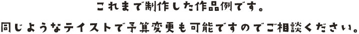 これまで制作した作品例です。同じようなテイストで予算変更も可能ですのでご相談ください。