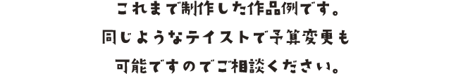 これまで制作した作品例です。同じようなテイストで予算変更も可能ですのでご相談ください。