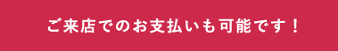 ご来店でのお支払いも可能です!