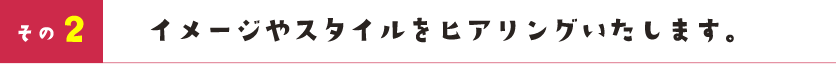 イメージやスタイルをヒアリングいたします。